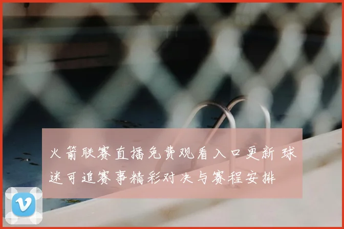 火箭联赛直播免费观看入口更新 球迷可追赛事精彩对决与赛程安排