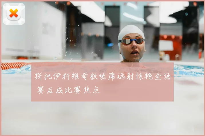 斯托伊科维奇教练席远射惊艳全场 赛后成比赛焦点
