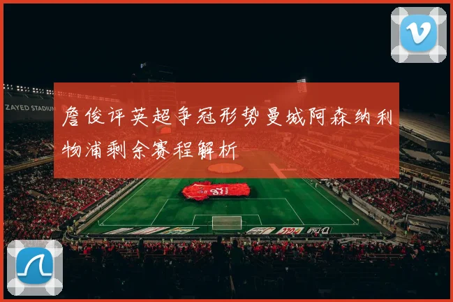 詹俊评英超争冠形势曼城阿森纳利物浦剩余赛程解析