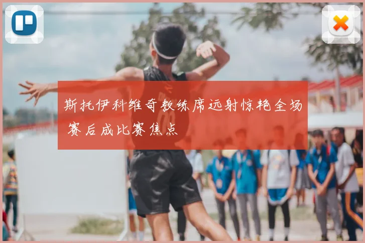 斯托伊科维奇教练席远射惊艳全场 赛后成比赛焦点
