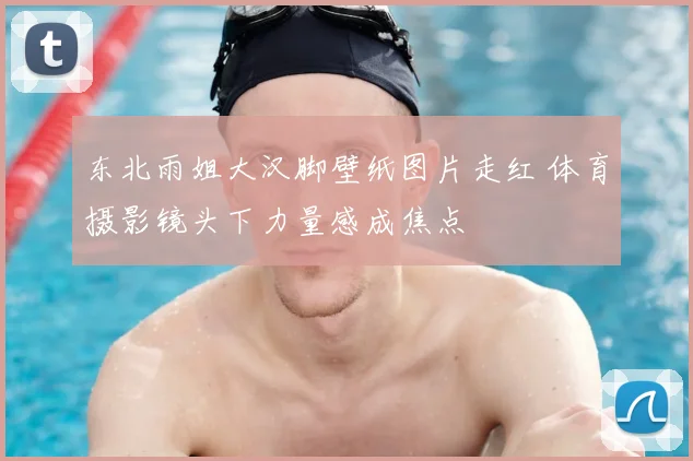 东北雨姐大汉脚壁纸图片走红 体育摄影镜头下力量感成焦点