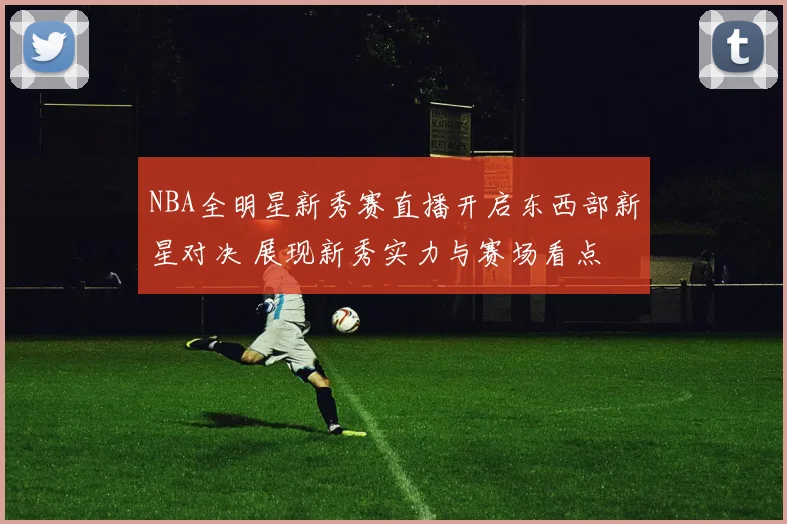 NBA全明星新秀赛直播开启东西部新星对决 展现新秀实力与赛场看点