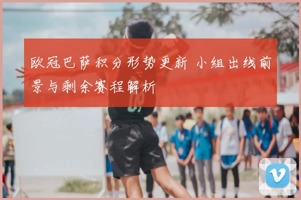 欧冠巴萨积分形势更新 小组出线前景与剩余赛程解析