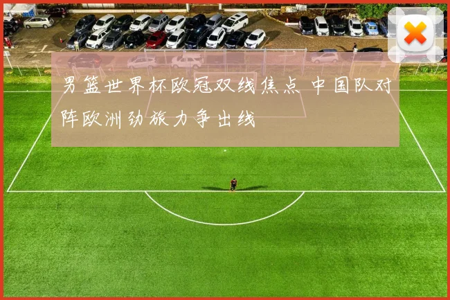 男篮世界杯欧冠双线焦点 中国队对阵欧洲劲旅力争出线