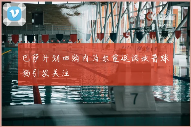 巴萨计划回购内马尔重返诺坎普球场引发关注