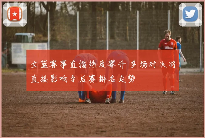 女篮赛事直播热度攀升 多场对决将直接影响季后赛排名走势