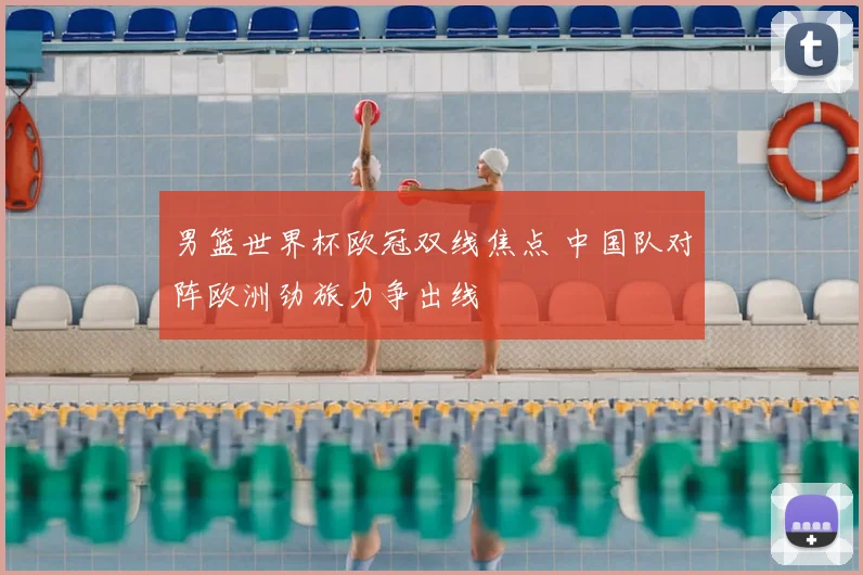 男篮世界杯欧冠双线焦点 中国队对阵欧洲劲旅力争出线