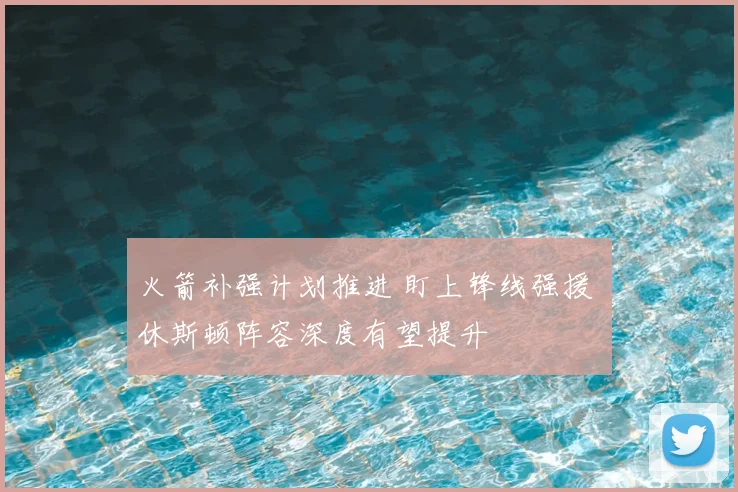 火箭补强计划推进 盯上锋线强援 休斯顿阵容深度有望提升