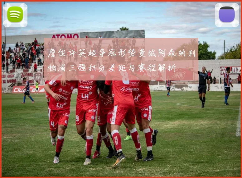 詹俊评英超争冠形势曼城阿森纳利物浦三强积分差距与赛程解析