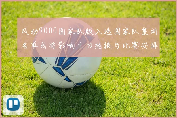 风动9000国家队版入选国家队集训名单或将影响主力轮换与比赛安排