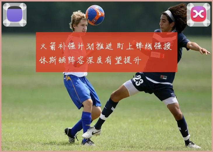 火箭补强计划推进 盯上锋线强援 休斯顿阵容深度有望提升