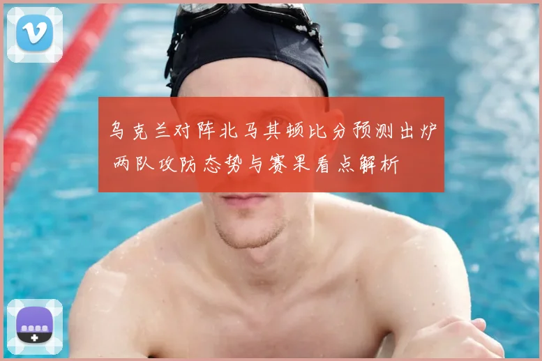 乌克兰对阵北马其顿比分预测出炉 两队攻防态势与赛果看点解析