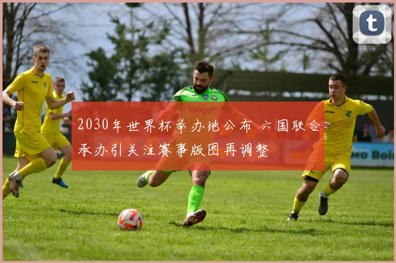 2030年世界杯举办地公布 六国联合承办引关注赛事版图再调整