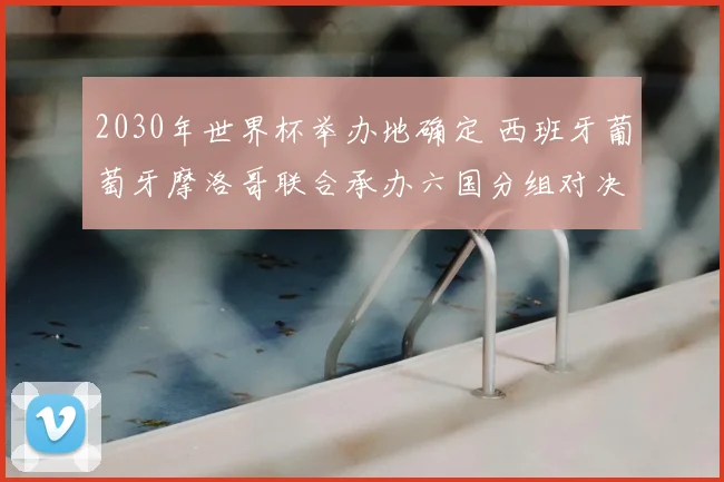 2030年世界杯举办地确定 西班牙葡萄牙摩洛哥联合承办六国分组对决揭晓