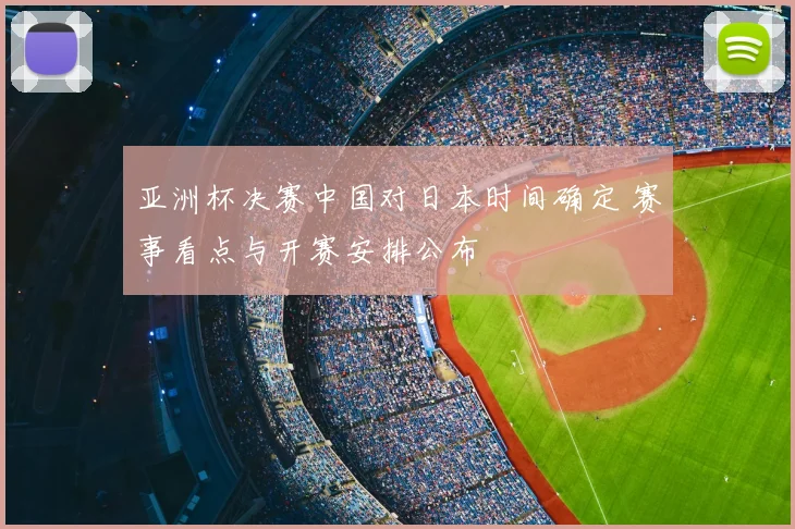 亚洲杯决赛中国对日本时间确定 赛事看点与开赛安排公布