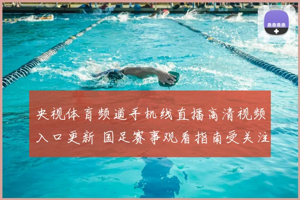 央视体育频道手机线直播高清视频入口更新 国足赛事观看指南受关注