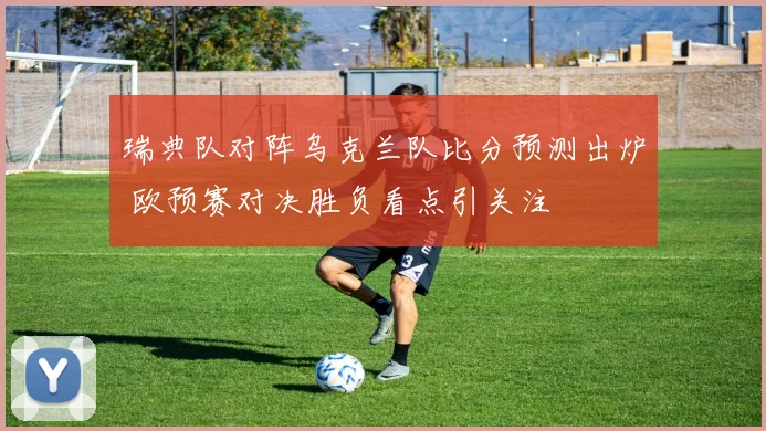 瑞典队对阵乌克兰队比分预测出炉 欧预赛对决胜负看点引关注