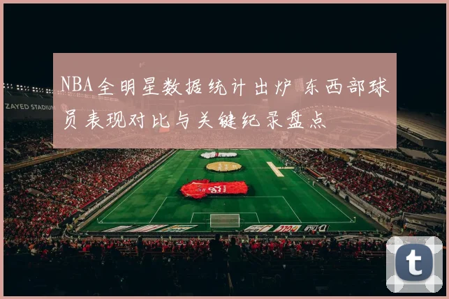 NBA全明星数据统计出炉 东西部球员表现对比与关键纪录盘点