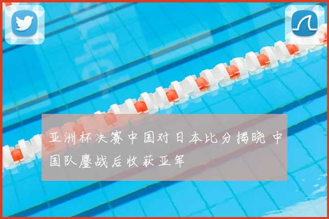 亚洲杯决赛中国对日本比分揭晓 中国队鏖战后收获亚军