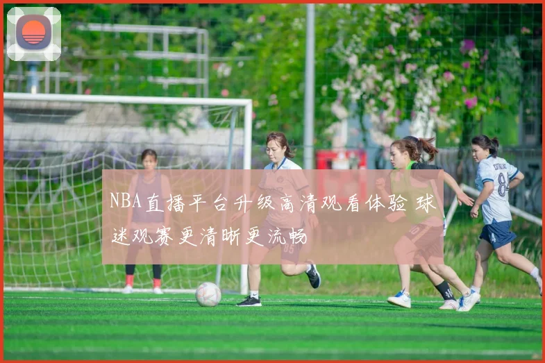 NBA直播平台升级高清观看体验 球迷观赛更清晰更流畅