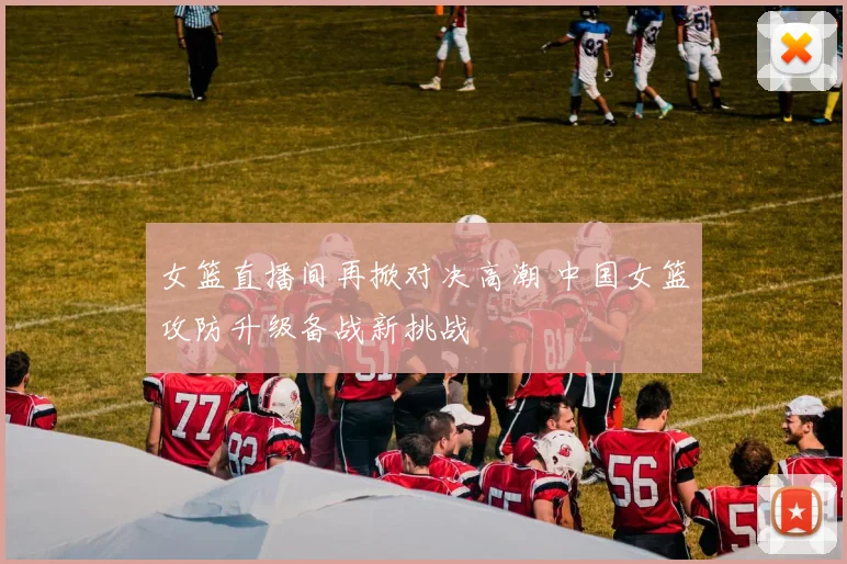 女篮直播间再掀对决高潮 中国女篮攻防升级备战新挑战