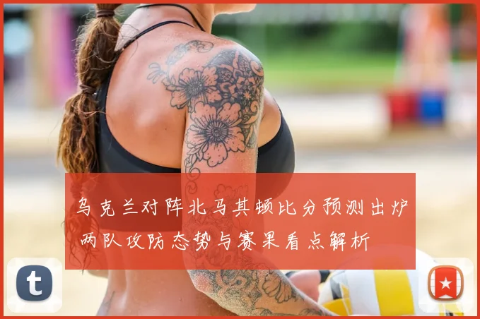 乌克兰对阵北马其顿比分预测出炉 两队攻防态势与赛果看点解析
