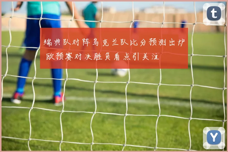 瑞典队对阵乌克兰队比分预测出炉 欧预赛对决胜负看点引关注