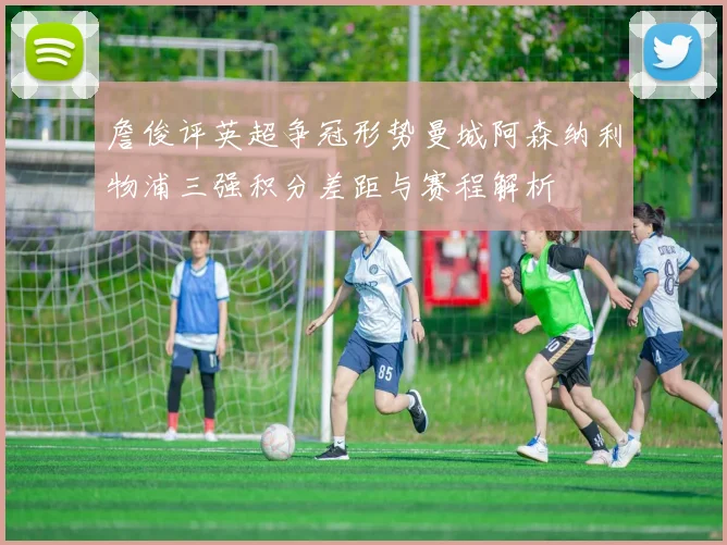 詹俊评英超争冠形势曼城阿森纳利物浦三强积分差距与赛程解析