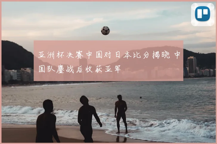 亚洲杯决赛中国对日本比分揭晓 中国队鏖战后收获亚军