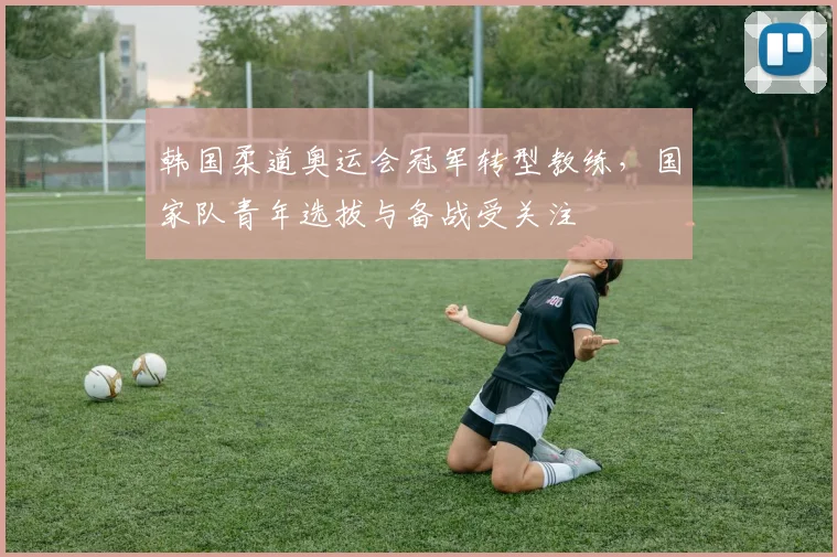 韩国柔道奥运会冠军转型教练，国家队青年选拔与备战受关注
