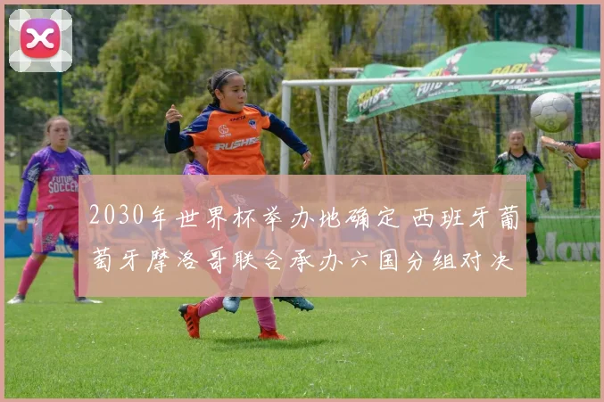 2030年世界杯举办地确定 西班牙葡萄牙摩洛哥联合承办六国分组对决揭晓