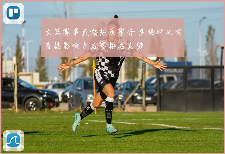 女篮赛事直播热度攀升 多场对决将直接影响季后赛排名走势