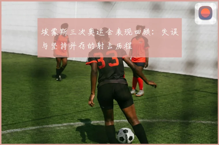 埃蒙斯三次奥运会表现回顾:失误与坚持并存的射击历程