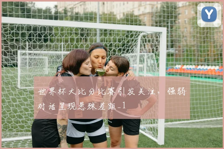 世界杯大比分比赛引发关注,强弱对话呈现悬殊差距_1