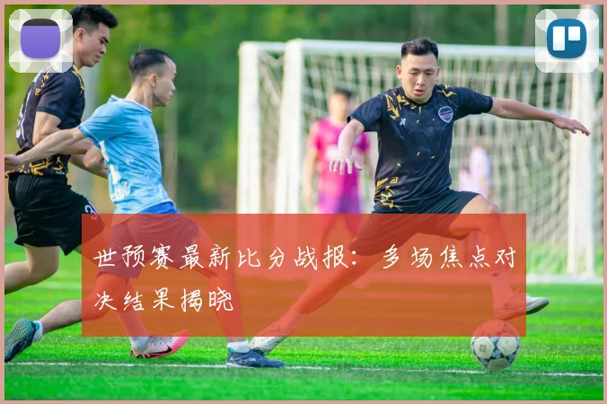 世预赛最新比分战报：多场焦点对决结果揭晓